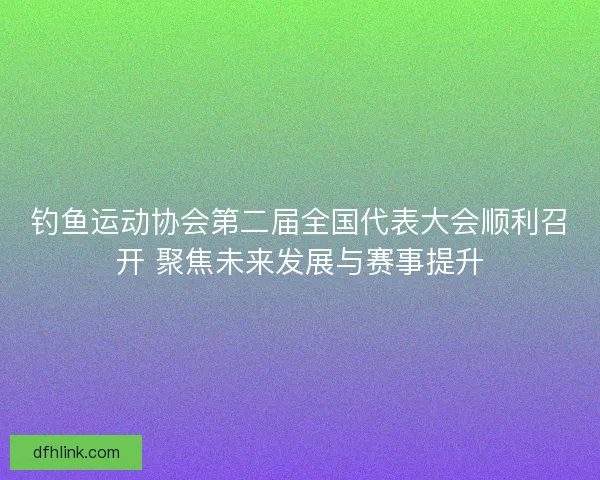 钓鱼运动协会第二届全国代表大会顺利召开 聚焦未来发展与赛事提升