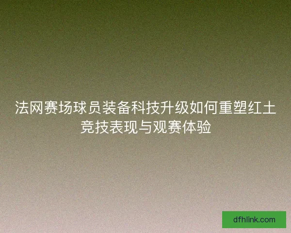 法网赛场球员装备科技升级如何重塑红土竞技表现与观赛体验