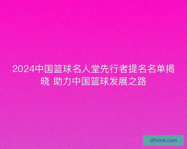 2024中国篮球名人堂先行者提名名单揭晓 助力中国篮球发展之路