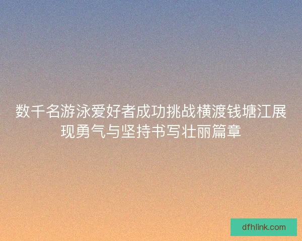 数千名游泳爱好者成功挑战横渡钱塘江展现勇气与坚持书写壮丽篇章